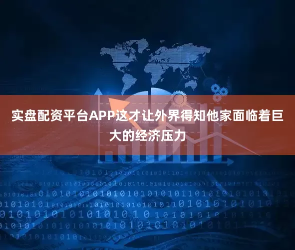 实盘配资平台APP这才让外界得知他家面临着巨大的经济压力