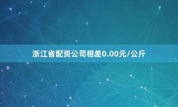 浙江省配资公司相差0.00元/公斤