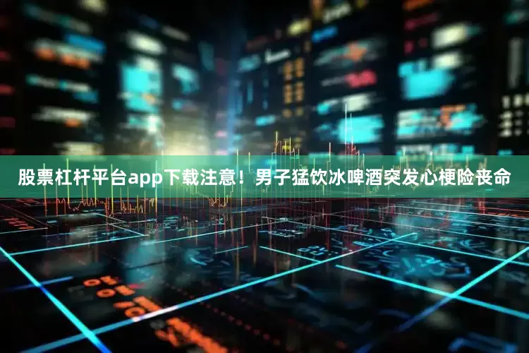股票杠杆平台app下载注意！男子猛饮冰啤酒突发心梗险丧命