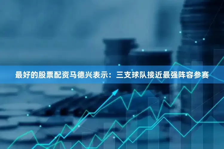 最好的股票配资马德兴表示：三支球队接近最强阵容参赛