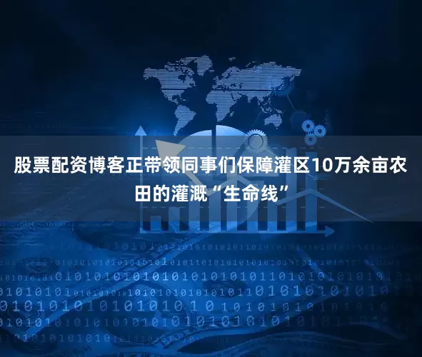 股票配资博客正带领同事们保障灌区10万余亩农田的灌溉“生命线”