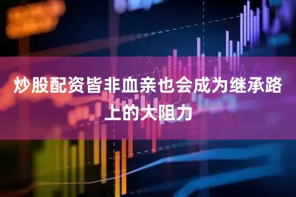 炒股配资皆非血亲也会成为继承路上的大阻力
