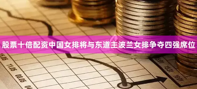 股票十倍配资中国女排将与东道主波兰女排争夺四强席位