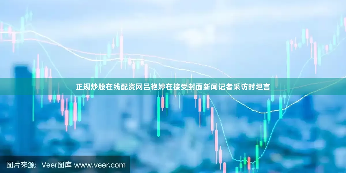 正规炒股在线配资网吕艳婷在接受封面新闻记者采访时坦言