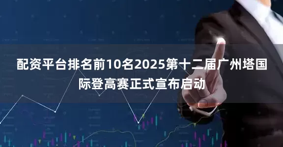 配资平台排名前10名2025第十二届广州塔国际登高赛正式宣布启动