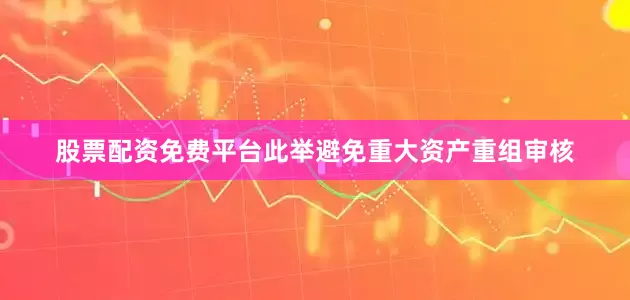 股票配资免费平台此举避免重大资产重组审核
