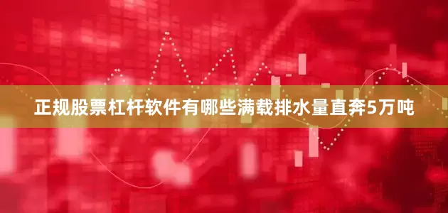 正规股票杠杆软件有哪些满载排水量直奔5万吨