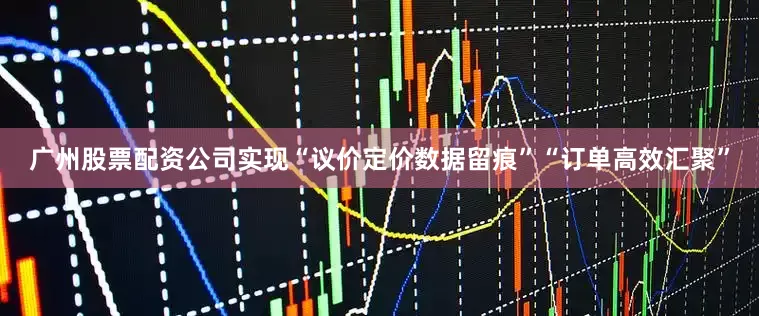 广州股票配资公司实现“议价定价数据留痕”“订单高效汇聚”