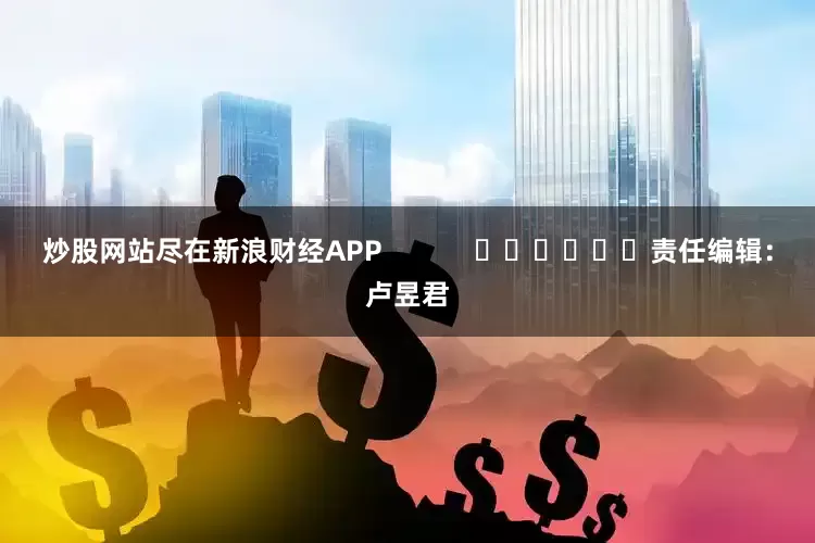 炒股网站尽在新浪财经APP            						责任编辑：卢昱君