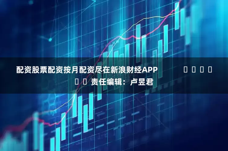 配资股票配资按月配资尽在新浪财经APP            						责任编辑：卢昱君