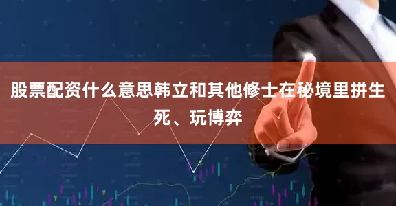 股票配资什么意思韩立和其他修士在秘境里拼生死、玩博弈