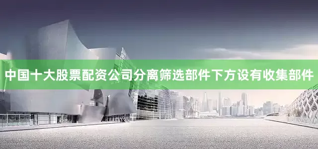 中国十大股票配资公司分离筛选部件下方设有收集部件
