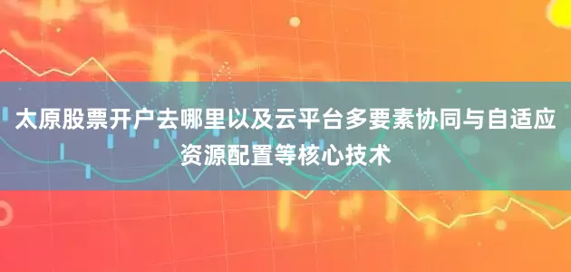 太原股票开户去哪里以及云平台多要素协同与自适应资源配置等核心技术