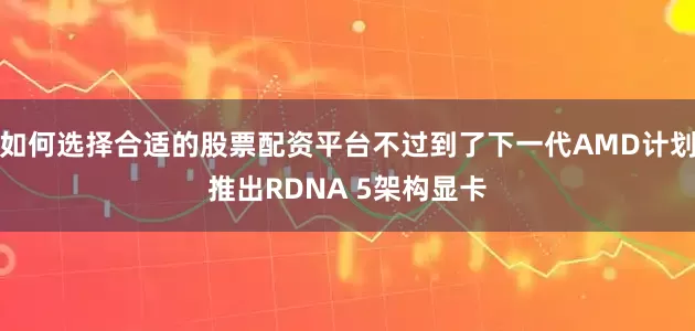 如何选择合适的股票配资平台不过到了下一代AMD计划推出RDNA 5架构显卡