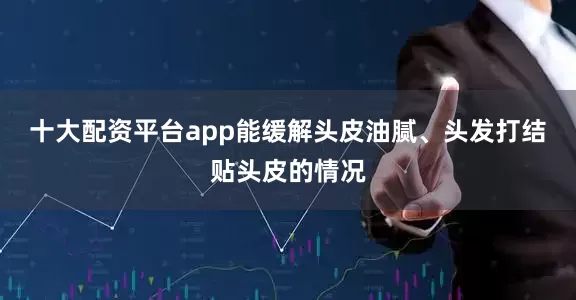 十大配资平台app能缓解头皮油腻、头发打结贴头皮的情况