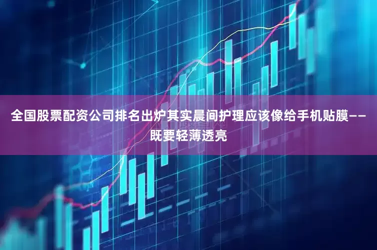 全国股票配资公司排名出炉其实晨间护理应该像给手机贴膜——既要轻薄透亮