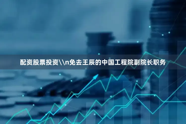 配资股票投资\n免去王辰的中国工程院副院长职务