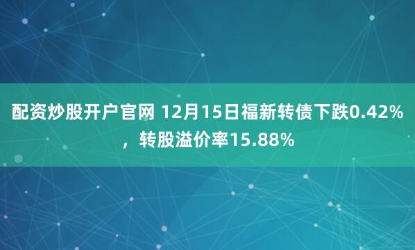 配资炒股开户官网 12月15日福新转债下跌0.42%,转股溢价率15.88%