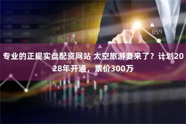 专业的正规实盘配资网站 太空旅游要来了？计划2028年开通，票价300万