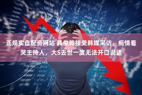 正规实盘配资网站 具俊晔接受韩媒采访，痴情看哭主持人，大S去世一度无法开口说话