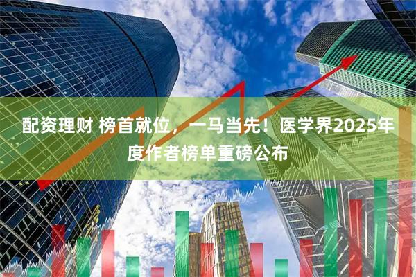 配资理财 榜首就位，一马当先！医学界2025年度作者榜单重磅公布