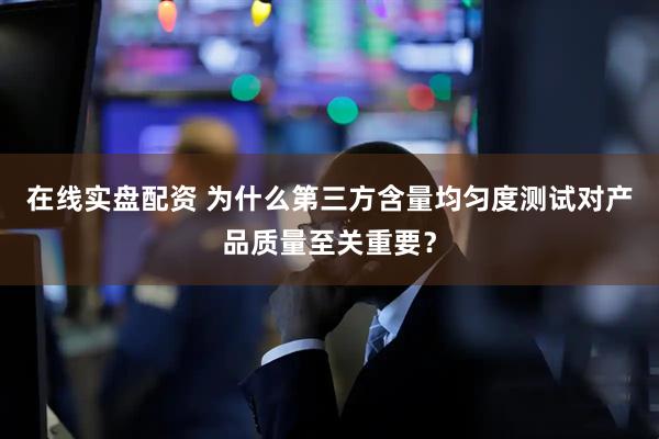 在线实盘配资 为什么第三方含量均匀度测试对产品质量至关重要？