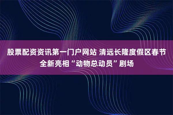股票配资资讯第一门户网站 清远长隆度假区春节全新亮相“动物总动员”剧场