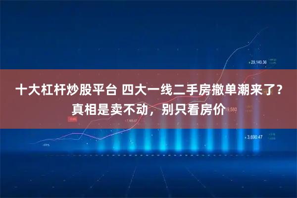 十大杠杆炒股平台 四大一线二手房撤单潮来了?真相是卖不动,别只看房价