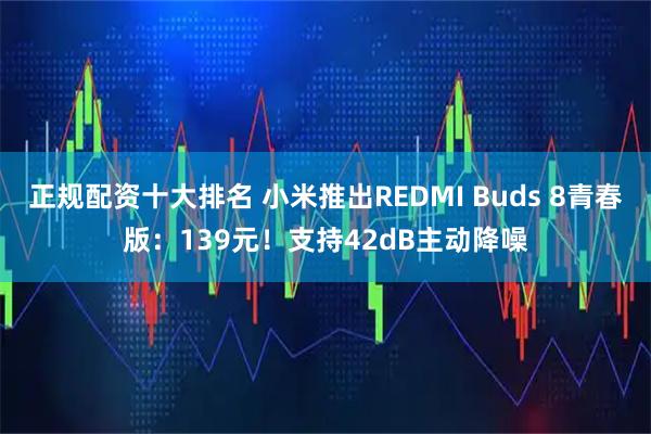 正规配资十大排名 小米推出REDMI Buds 8青春版:139元!支持42dB主动降噪