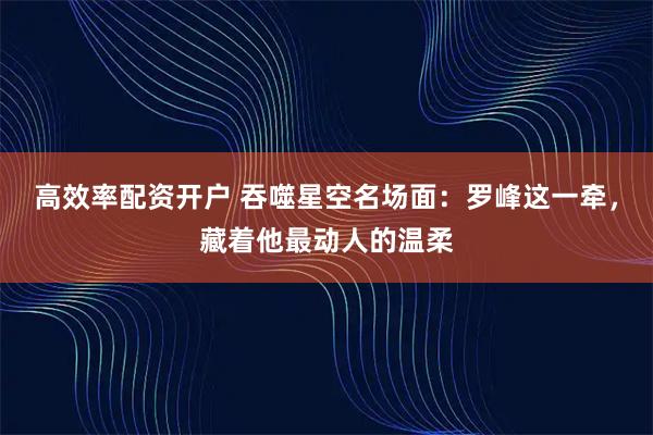 高效率配资开户 吞噬星空名场面:罗峰这一牵,藏着他最动人的温柔