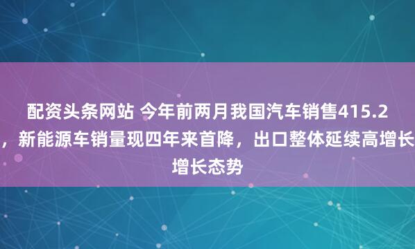 配资头条网站 今年前两月我国汽车销售415.2万辆,新能源车销量现四年来首降,出口整体延续高增长态势
