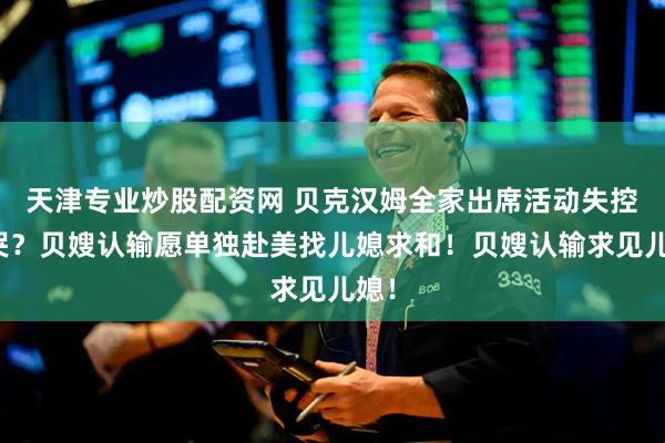 天津专业炒股配资网 贝克汉姆全家出席活动失控大哭？贝嫂认输愿单独赴美找儿媳求和！贝嫂认输求见儿媳！