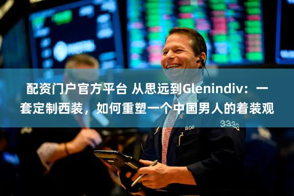 配资门户官方平台 从思远到Glenindiv:一套定制西装,如何重塑一个中国男人的着装观