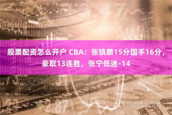 股票配资怎么开户 CBA：张镇麟15分国手16分，豪取13连胜，张宁低迷-14