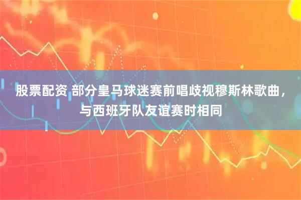 股票配资 部分皇马球迷赛前唱歧视穆斯林歌曲，与西班牙队友谊赛时相同