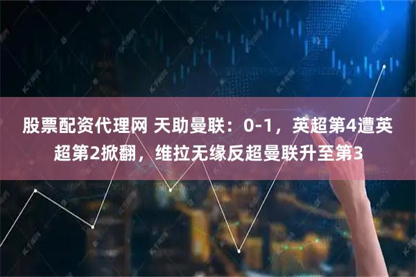 股票配资代理网 天助曼联：0-1，英超第4遭英超第2掀翻，维拉无缘反超曼联升至第3