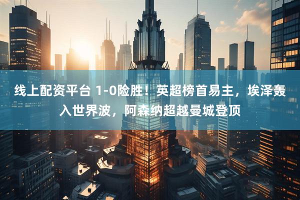 线上配资平台 1-0险胜！英超榜首易主，埃泽轰入世界波，阿森纳超越曼城登顶